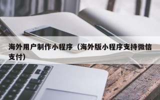 巴中海外用户制作小程序（海外版小程序支持微信支付）