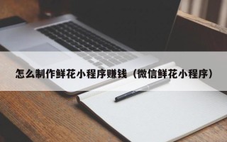 巴中怎么制作鲜花小程序赚钱（微信鲜花小程序）